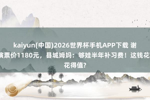 kaiyun(中国)2026世界杯手机APP下载 谢娜巡演票价1180元，县城姆妈：够娃半年补习费！这钱花得值?