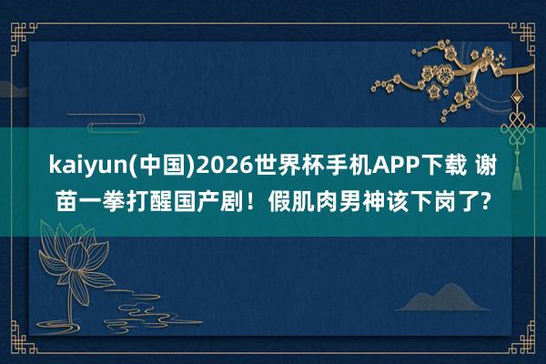 kaiyun(中国)2026世界杯手机APP下载 谢苗一拳打醒国产剧！假肌肉男神该下岗了?