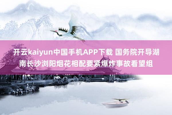 开云kaiyun中国手机APP下载 国务院开导湖南长沙浏阳烟花相配要紧爆炸事故看望组