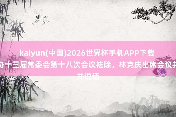 kaiyun(中国)2026世界杯手机APP下载 省政协十三届常委会第十八次会议祛除，林克庆出席会议并说话