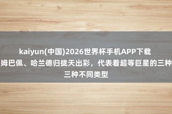 kaiyun(中国)2026世界杯手机APP下载 ​梅西、姆巴佩、哈兰德归拢天出彩，代表着超等巨星的三种不同类型