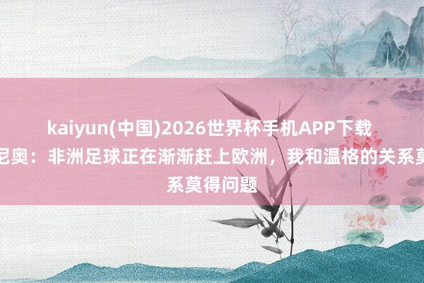 kaiyun(中国)2026世界杯手机APP下载 热尔维尼奥:非洲足球正在渐渐赶上欧洲,我和温格的关系莫得问题